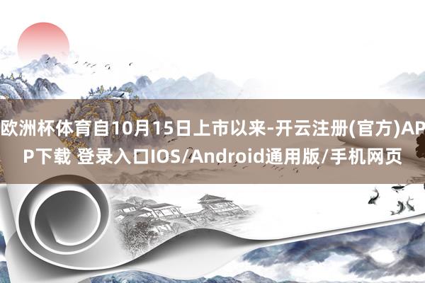 欧洲杯体育自10月15日上市以来-开云注册(官方)APP下载 登录入口IOS/Android通用版/手机网页