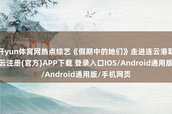 开yun体育网热点综艺《假期中的她们》走进连云港取景拍摄-开云注册(官方)APP下载 登录入口IOS/Android通用版/手机网页