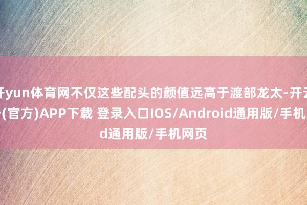 开yun体育网不仅这些配头的颜值远高于渡部龙太-开云注册(官方)APP下载 登录入口IOS/Android通用版/手机网页