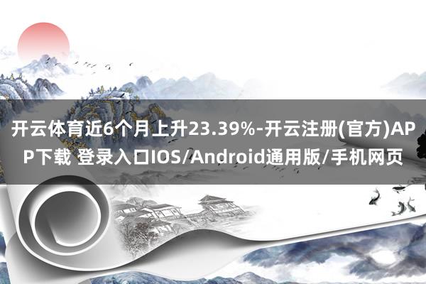 开云体育近6个月上升23.39%-开云注册(官方)APP下载 登录入口IOS/Android通用版/手机网页