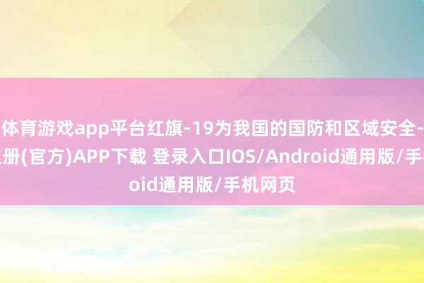体育游戏app平台红旗-19为我国的国防和区域安全-开云注册(官方)APP下载 登录入口IOS/Android通用版/手机网页