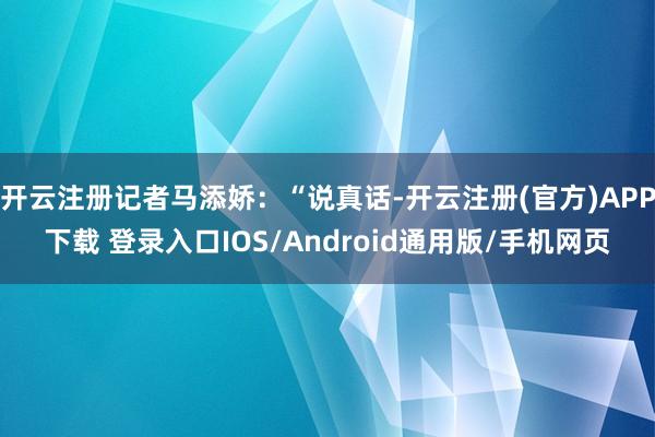 开云注册记者马添娇：“说真话-开云注册(官方)APP下载 登录入口IOS/Android通用版/手机网页