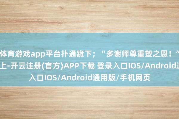 体育游戏app平台扑通跪下；“多谢师尊重塑之恩！”张老坐在太师椅上-开云注册(官方)APP下载 登录入口IOS/Android通用版/手机网页