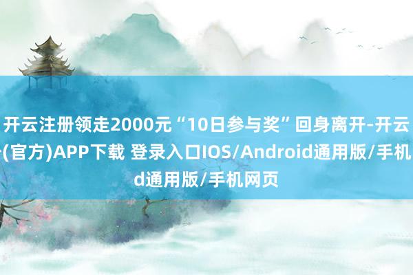 开云注册领走2000元“10日参与奖”回身离开-开云注册(官方)APP下载 登录入口IOS/Android通用版/手机网页
