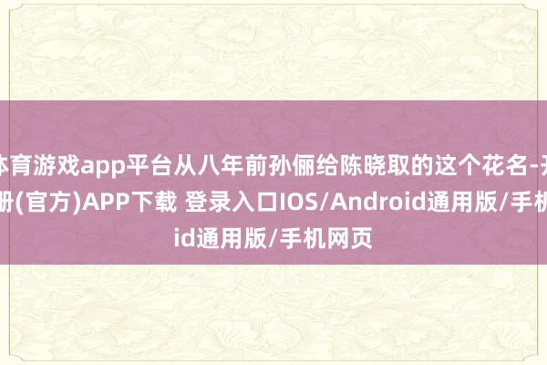 体育游戏app平台从八年前孙俪给陈晓取的这个花名-开云注册(官方)APP下载 登录入口IOS/Android通用版/手机网页