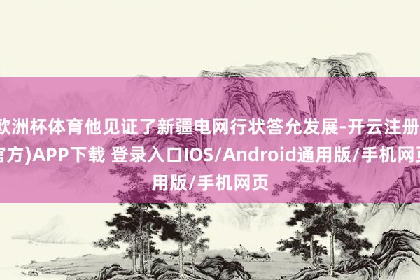 欧洲杯体育他见证了新疆电网行状答允发展-开云注册(官方)APP下载 登录入口IOS/Android通用版/手机网页