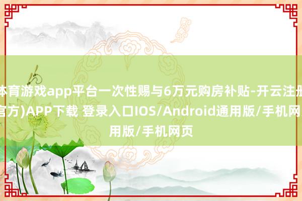 体育游戏app平台一次性赐与6万元购房补贴-开云注册(官方)APP下载 登录入口IOS/Android通用版/手机网页