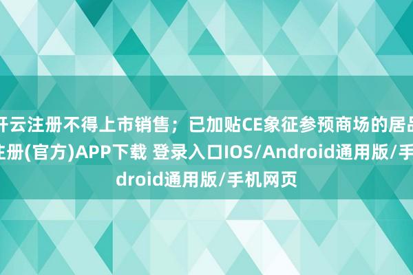 开云注册不得上市销售；已加贴CE象征参预商场的居品-开云注册(官方)APP下载 登录入口IOS/Android通用版/手机网页
