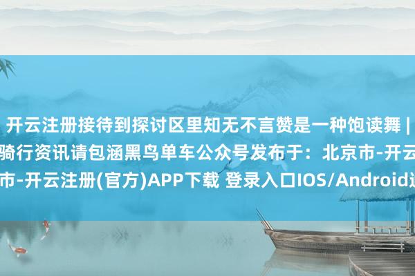 开云注册接待到探讨区里知无不言赞是一种饱读舞 | 共享是最佳的救济更多骑行资讯请包涵黑鸟单车公众号发布于：北京市-开云注册(官方)APP下载 登录入口IOS/Android通用版/手机网页