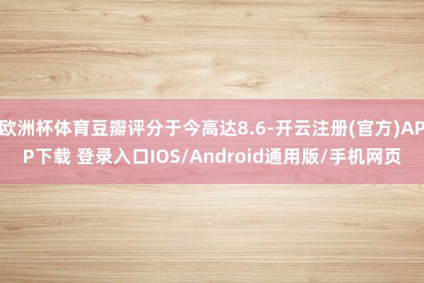 欧洲杯体育豆瓣评分于今高达8.6-开云注册(官方)APP下载 登录入口IOS/Android通用版/手机网页