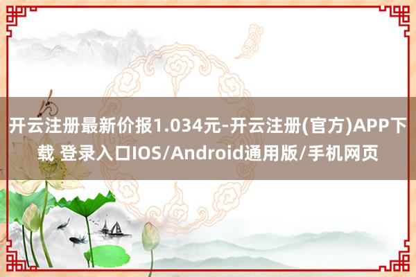 开云注册最新价报1.034元-开云注册(官方)APP下载 登录入口IOS/Android通用版/手机网页
