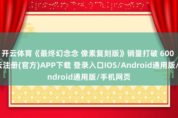 开云体育《最终幻念念 像素复刻版》销量打破 600 万份-开云注册(官方)APP下载 登录入口IOS/Android通用版/手机网页