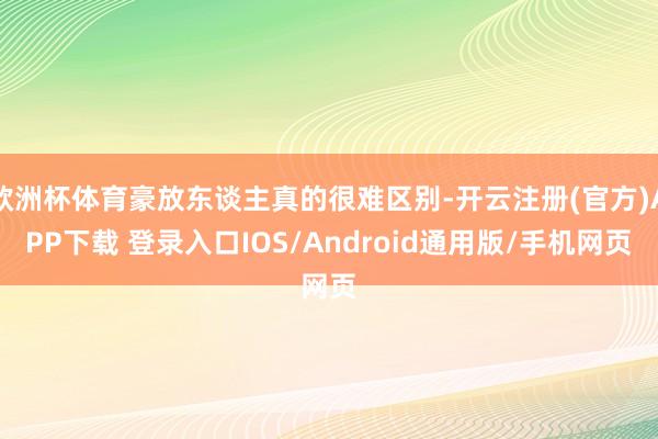 欧洲杯体育豪放东谈主真的很难区别-开云注册(官方)APP下载 登录入口IOS/Android通用版/手机网页