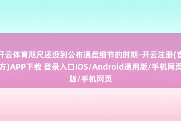 开云体育咫尺还没到公布通盘细节的时期-开云注册(官方)APP下载 登录入口IOS/Android通用版/手机网页