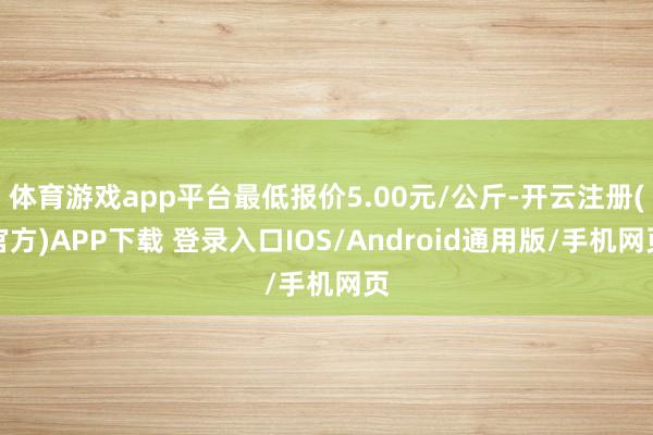 体育游戏app平台最低报价5.00元/公斤-开云注册(官方)APP下载 登录入口IOS/Android通用版/手机网页