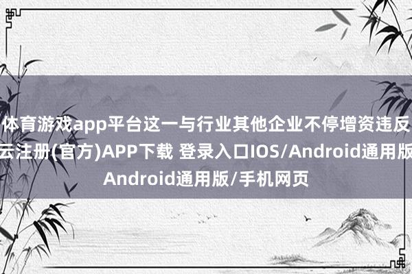 体育游戏app平台 这一与行业其他企业不停增资违反的举动-开云注册(官方)APP下载 登录入口IOS/Android通用版/手机网页