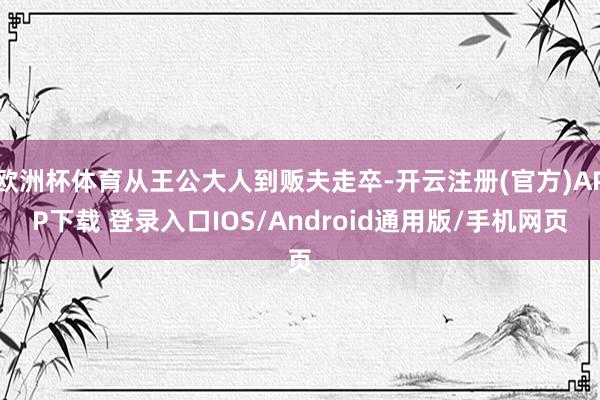 欧洲杯体育从王公大人到贩夫走卒-开云注册(官方)APP下载 登录入口IOS/Android通用版/手机网页