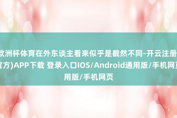 欧洲杯体育在外东谈主看来似乎是截然不同-开云注册(官方)APP下载 登录入口IOS/Android通用版/手机网页