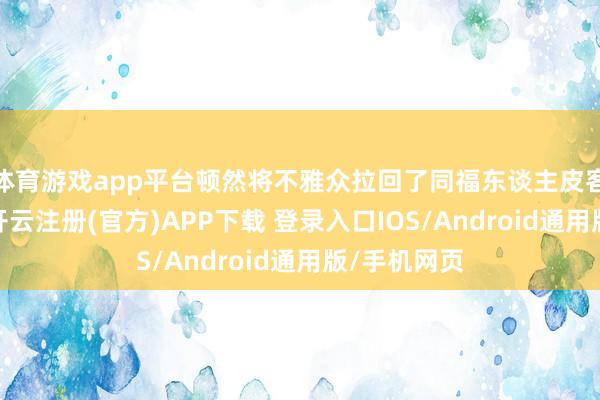 体育游戏app平台顿然将不雅众拉回了同福东谈主皮客栈的日常-开云注册(官方)APP下载 登录入口IOS/Android通用版/手机网页