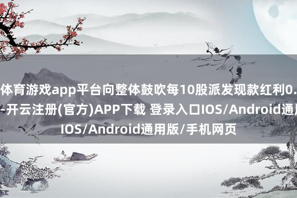 体育游戏app平台向整体鼓吹每10股派发现款红利0.28元(含税)-开云注册(官方)APP下载 登录入口IOS/Android通用版/手机网页