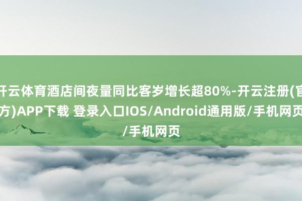 开云体育酒店间夜量同比客岁增长超80%-开云注册(官方)APP下载 登录入口IOS/Android通用版/手机网页