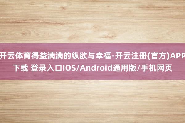 开云体育得益满满的纵欲与幸福-开云注册(官方)APP下载 登录入口IOS/Android通用版/手机网页