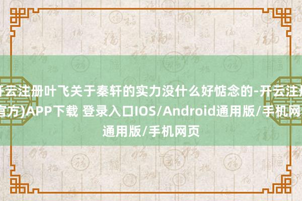开云注册叶飞关于秦轩的实力没什么好惦念的-开云注册(官方)APP下载 登录入口IOS/Android通用版/手机网页