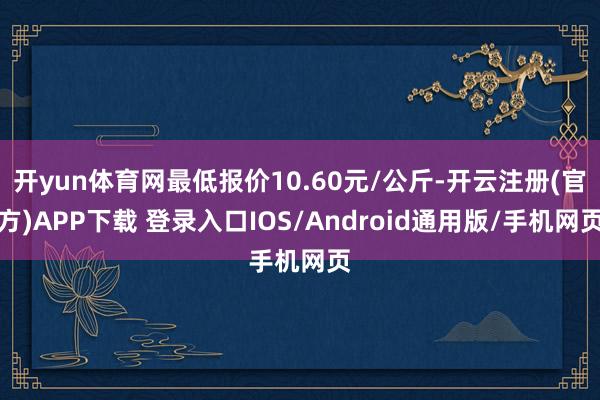 开yun体育网最低报价10.60元/公斤-开云注册(官方)APP下载 登录入口IOS/Android通用版/手机网页