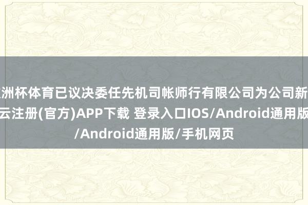 欧洲杯体育已议决委任先机司帐师行有限公司为公司新任核数师-开云注册(官方)APP下载 登录入口IOS/Android通用版/手机网页