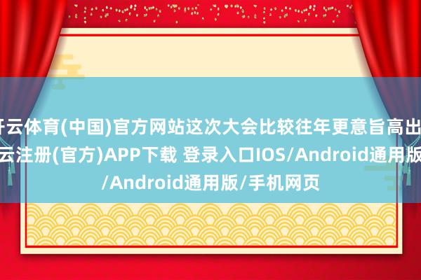 开云体育(中国)官方网站这次大会比较往年更意旨高出—— 近日-开云注册(官方)APP下载 登录入口IOS/Android通用版/手机网页