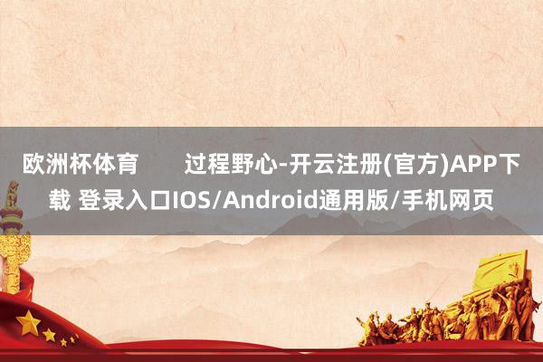 欧洲杯体育 过程野心-开云注册(官方)APP下载 登录入口IOS/Android通用版/手机网页