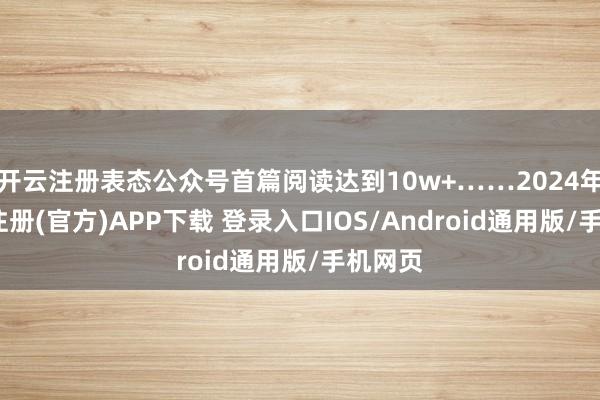 开云注册表态公众号首篇阅读达到10w+……2024年-开云注册(官方)APP下载 登录入口IOS/Android通用版/手机网页