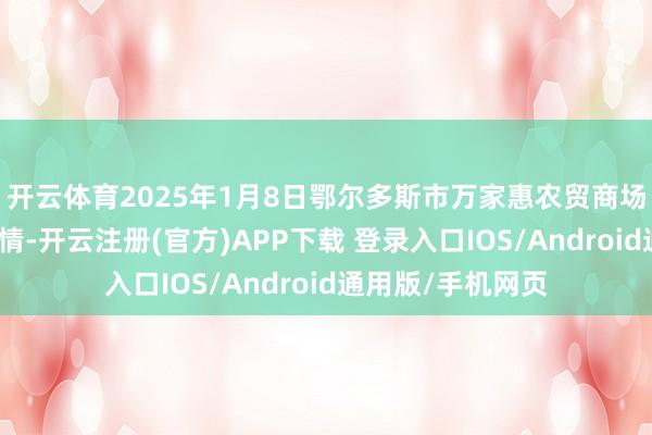 开云体育2025年1月8日鄂尔多斯市万家惠农贸商场有限公司价钱行情-开云注册(官方)APP下载 登录入口IOS/Android通用版/手机网页