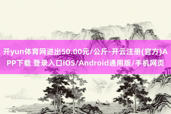 开yun体育网进出50.00元/公斤-开云注册(官方)APP下载 登录入口IOS/Android通用版/手机网页