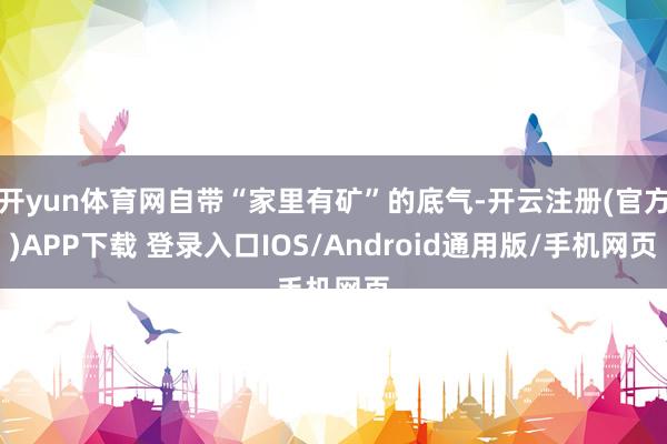开yun体育网自带“家里有矿”的底气-开云注册(官方)APP下载 登录入口IOS/Android通用版/手机网页