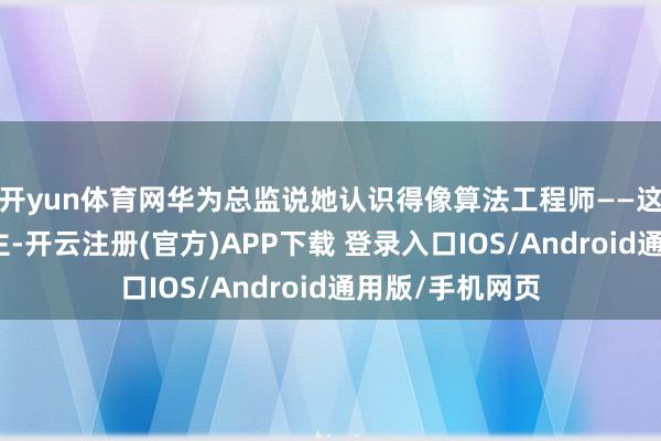开yun体育网华为总监说她认识得像算法工程师——这不是夸东说念主-开云注册(官方)APP下载 登录入口IOS/Android通用版/手机网页