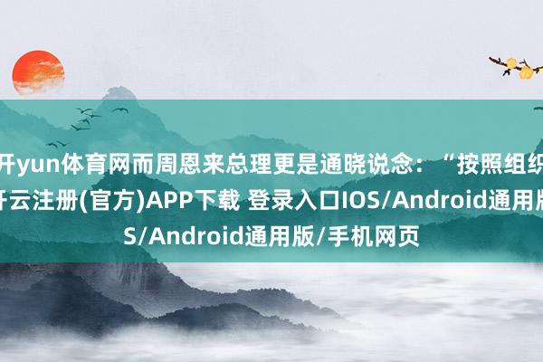 开yun体育网而周恩来总理更是通晓说念:“按照组织上的真理-开云注册(官方)APP下载 登录入口IOS/Android通用版/手机网页