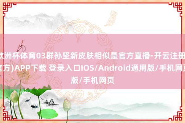 欧洲杯体育03群孙坚新皮肤相似是官方直播-开云注册(官方)APP下载 登录入口IOS/Android通用版/手机网页