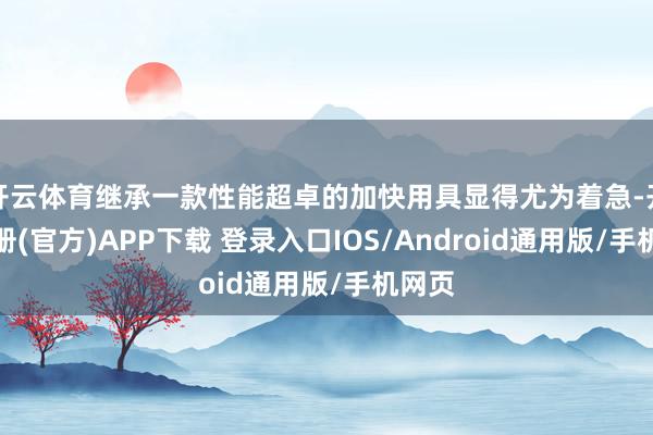 开云体育继承一款性能超卓的加快用具显得尤为着急-开云注册(官方)APP下载 登录入口IOS/Android通用版/手机网页