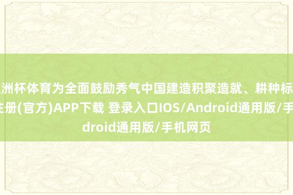 欧洲杯体育为全面鼓励秀气中国建造积聚造就、耕种标杆-开云注册(官方)APP下载 登录入口IOS/Android通用版/手机网页