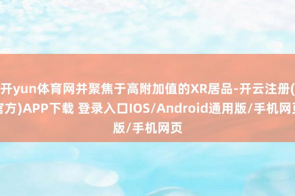 开yun体育网并聚焦于高附加值的XR居品-开云注册(官方)APP下载 登录入口IOS/Android通用版/手机网页