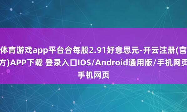 体育游戏app平台合每股2.91好意思元-开云注册(官方)APP下载 登录入口IOS/Android通用版/手机网页