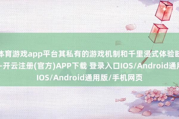 体育游戏app平台其私有的游戏机制和千里浸式体验眩惑了大齐玩家-开云注册(官方)APP下载 登录入口IOS/Android通用版/手机网页