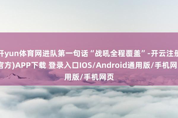 开yun体育网进队第一句话“战吼全程覆盖”-开云注册(官方)APP下载 登录入口IOS/Android通用版/手机网页