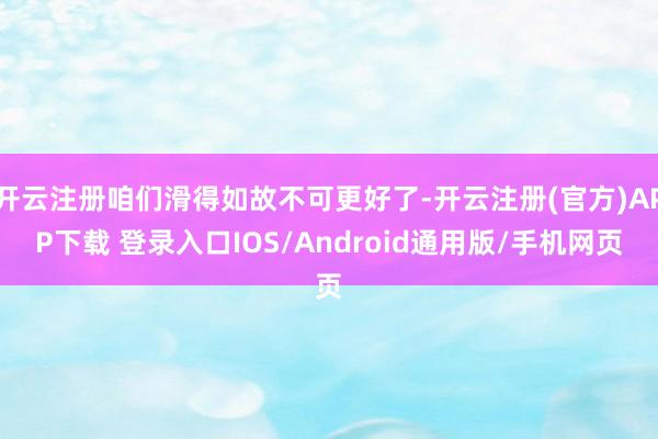 开云注册咱们滑得如故不可更好了-开云注册(官方)APP下载 登录入口IOS/Android通用版/手机网页