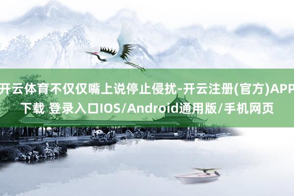 开云体育不仅仅嘴上说停止侵扰-开云注册(官方)APP下载 登录入口IOS/Android通用版/手机网页