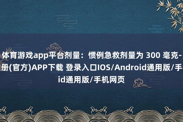体育游戏app平台剂量：惯例急救剂量为 300 毫克-开云注册(官方)APP下载 登录入口IOS/Android通用版/手机网页