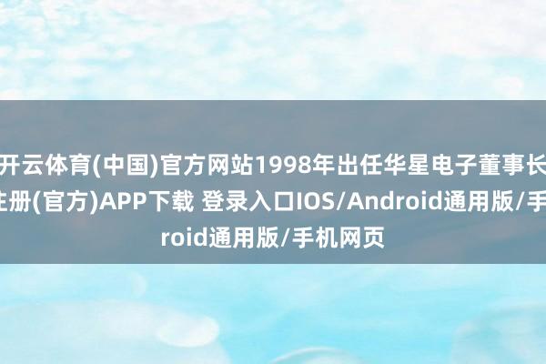 开云体育(中国)官方网站1998年出任华星电子董事长-开云注册(官方)APP下载 登录入口IOS/Android通用版/手机网页