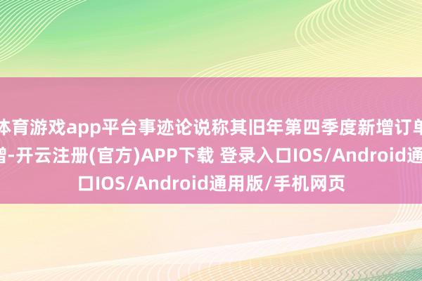 体育游戏app平台事迹论说称其旧年第四季度新增订单金额超预期暴增-开云注册(官方)APP下载 登录入口IOS/Android通用版/手机网页