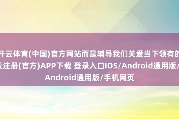 开云体育(中国)官方网站而是辅导我们关爱当下领有的一切-开云注册(官方)APP下载 登录入口IOS/Android通用版/手机网页
